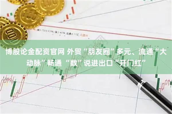 博股论金配资官网 外贸“朋友圈”多元、流通“大动脉”畅通 “数”说进出口“开门红”
