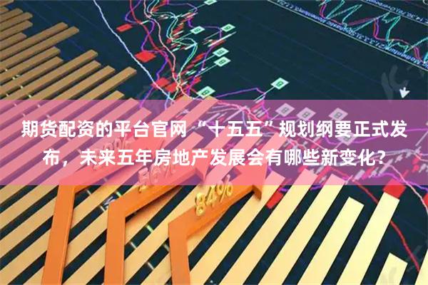 期货配资的平台官网 “十五五”规划纲要正式发布,未来五年房地产发展会有哪些新变化?