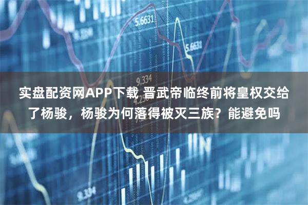 实盘配资网APP下载 晋武帝临终前将皇权交给了杨骏，杨骏为何落得被灭三族？能避免吗