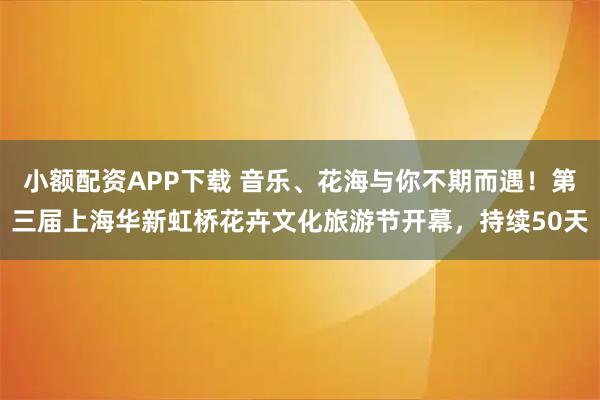 小额配资APP下载 音乐、花海与你不期而遇！第三届上海华新虹桥花卉文化旅游节开幕，持续50天