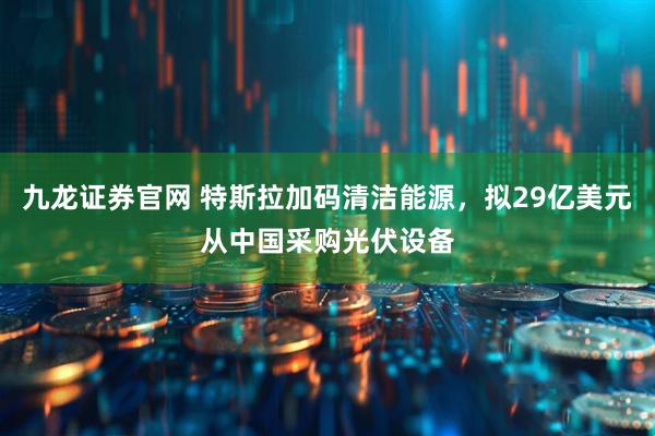 九龙证券官网 特斯拉加码清洁能源，拟29亿美元从中国采购光伏设备