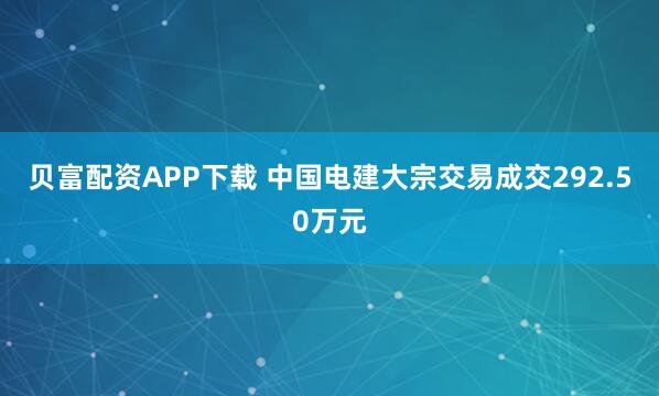 贝富配资APP下载 中国电建大宗交易成交292.50万元
