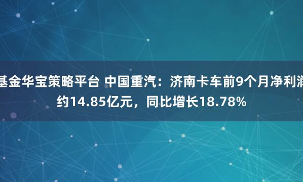 基金华宝策略平台 中国重汽：济南卡车前9个月净利润约14.85亿元，同比增长18.78%