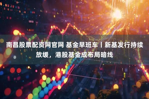 南昌股票配资网官网 基金早班车丨新基发行持续放缓，港股基金成布局暗线