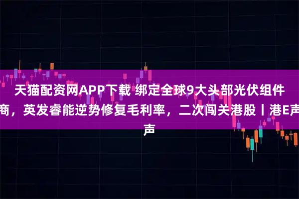 天猫配资网APP下载 绑定全球9大头部光伏组件商，英发睿能逆势修复毛利率，二次闯关港股丨港E声