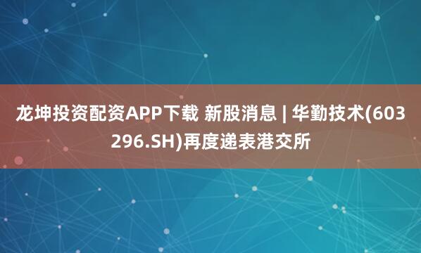 龙坤投资配资APP下载 新股消息 | 华勤技术(603296.SH)再度递表港交所