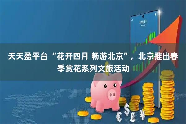 天天盈平台 “花开四月 畅游北京”，北京推出春季赏花系列文旅活动