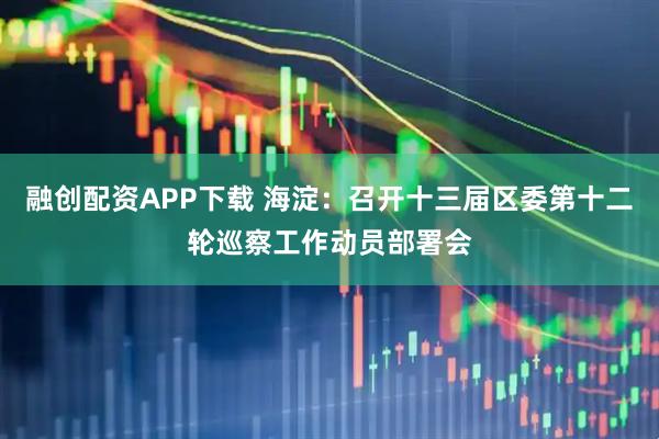 融创配资APP下载 海淀：召开十三届区委第十二轮巡察工作动员部署会