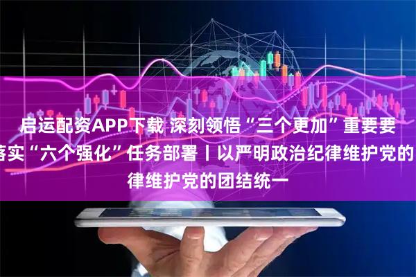 启运配资APP下载 深刻领悟“三个更加”重要要求 坚决落实“六个强化”任务部署丨以严明政治纪律维护党的团结统一