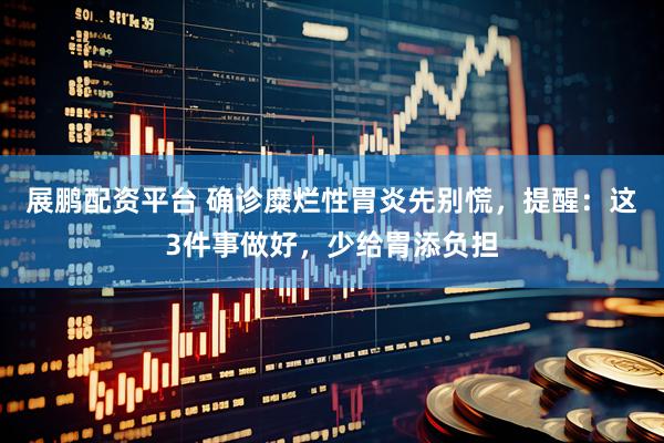 展鹏配资平台 确诊糜烂性胃炎先别慌，提醒：这3件事做好，少给胃添负担