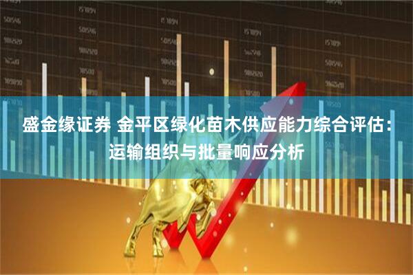盛金缘证券 金平区绿化苗木供应能力综合评估：运输组织与批量响应分析
