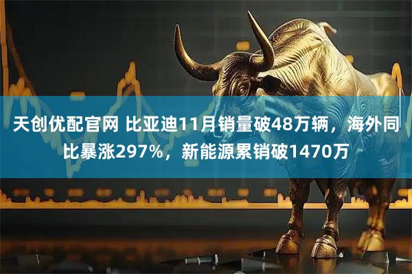 天创优配官网 比亚迪11月销量破48万辆，海外同比暴涨297%，新能源累销破1470万