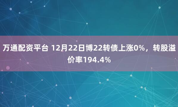 万通配资平台 12月22日博22转债上涨0%，转股溢价率194.4%