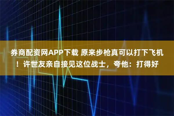 券商配资网APP下载 原来步枪真可以打下飞机！许世友亲自接见这位战士，夸他：打得好
