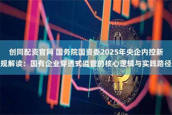 创同配资官网 国务院国资委2025年央企内控新规解读：国有企业穿透式监管的核心逻辑与实践路径