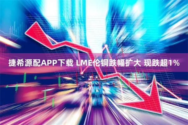 捷希源配APP下载 LME伦铜跌幅扩大 现跌超1%