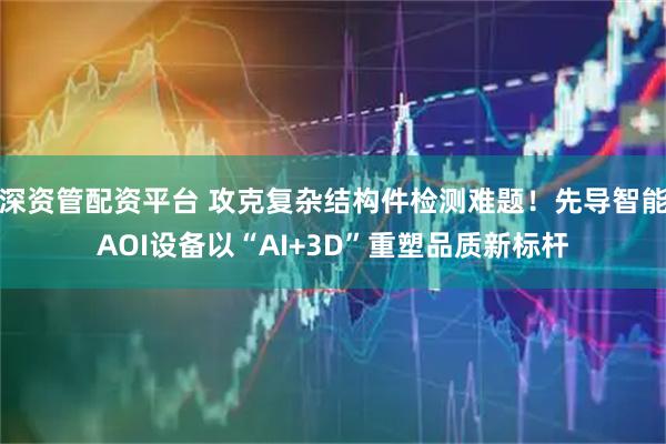 深资管配资平台 攻克复杂结构件检测难题！先导智能AOI设备以“AI+3D”重塑品质新标杆