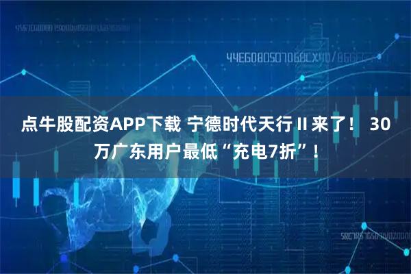 点牛股配资APP下载 宁德时代天行Ⅱ来了！ 30万广东用户最低“充电7折”！
