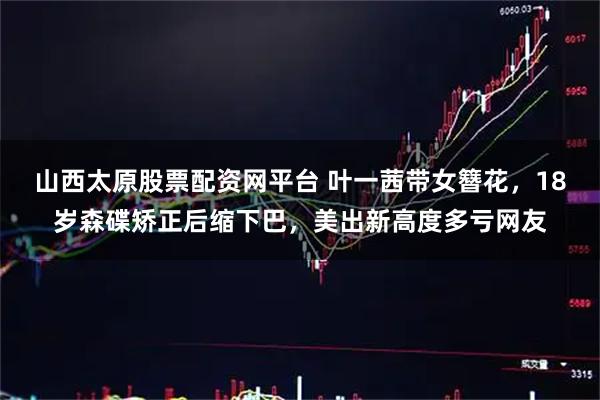 山西太原股票配资网平台 叶一茜带女簪花，18岁森碟矫正后缩下巴，美出新高度多亏网友