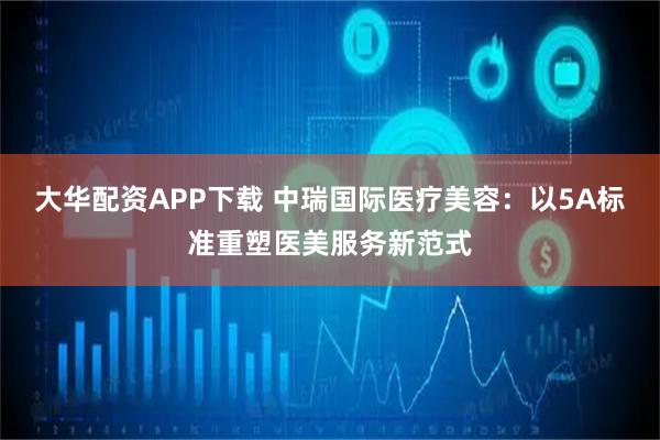 大华配资APP下载 中瑞国际医疗美容：以5A标准重塑医美服务新范式