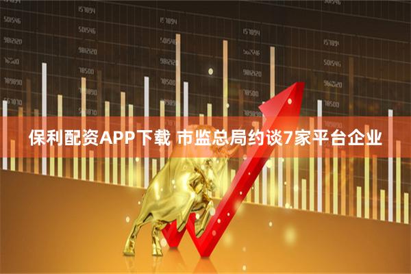 保利配资APP下载 市监总局约谈7家平台企业