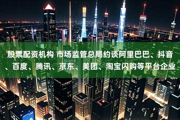 股票配资机构 市场监管总局约谈阿里巴巴、抖音、百度、腾讯、京东、美团、淘宝闪购等平台企业